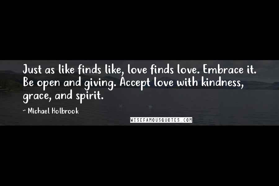 Michael Holbrook Quotes: Just as like finds like, love finds love. Embrace it. Be open and giving. Accept love with kindness, grace, and spirit.