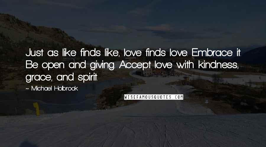 Michael Holbrook Quotes: Just as like finds like, love finds love. Embrace it. Be open and giving. Accept love with kindness, grace, and spirit.