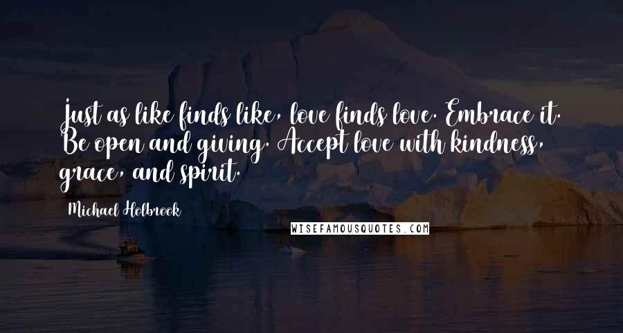 Michael Holbrook Quotes: Just as like finds like, love finds love. Embrace it. Be open and giving. Accept love with kindness, grace, and spirit.