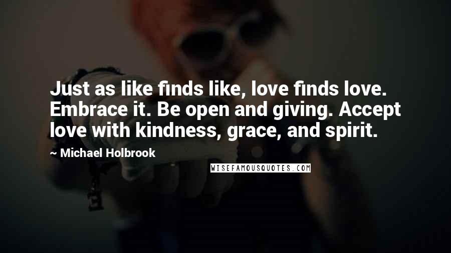 Michael Holbrook Quotes: Just as like finds like, love finds love. Embrace it. Be open and giving. Accept love with kindness, grace, and spirit.