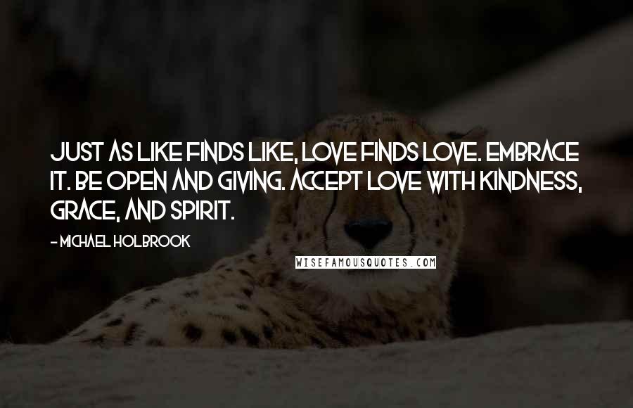 Michael Holbrook Quotes: Just as like finds like, love finds love. Embrace it. Be open and giving. Accept love with kindness, grace, and spirit.