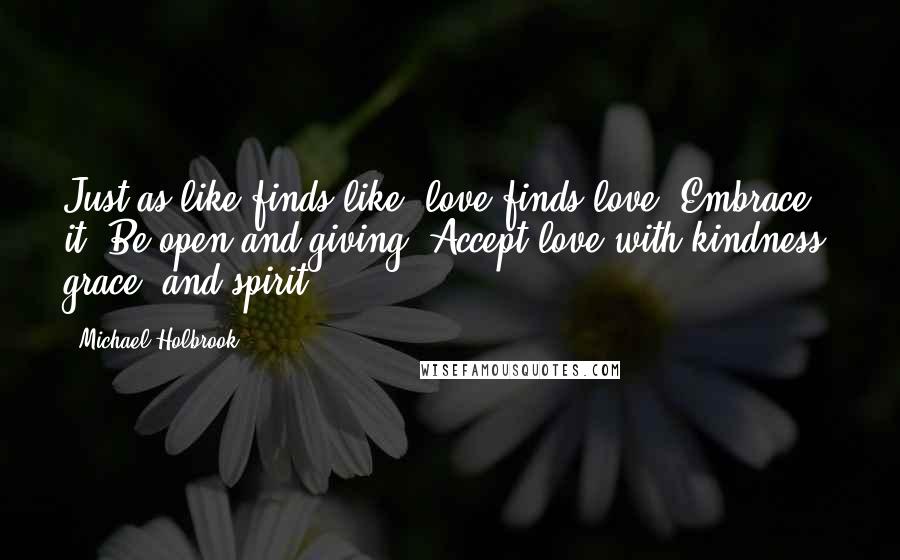 Michael Holbrook Quotes: Just as like finds like, love finds love. Embrace it. Be open and giving. Accept love with kindness, grace, and spirit.