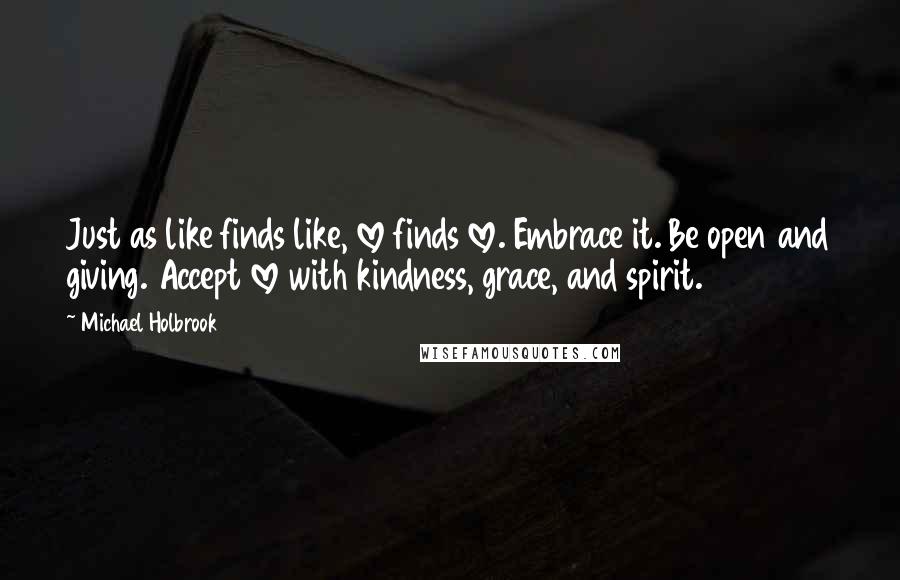 Michael Holbrook Quotes: Just as like finds like, love finds love. Embrace it. Be open and giving. Accept love with kindness, grace, and spirit.