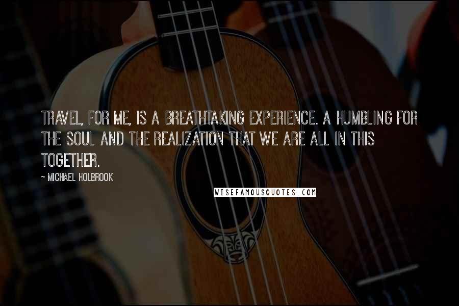 Michael Holbrook Quotes: Travel, for me, is a breathtaking experience. A humbling for the soul and the realization that we are all in this together.