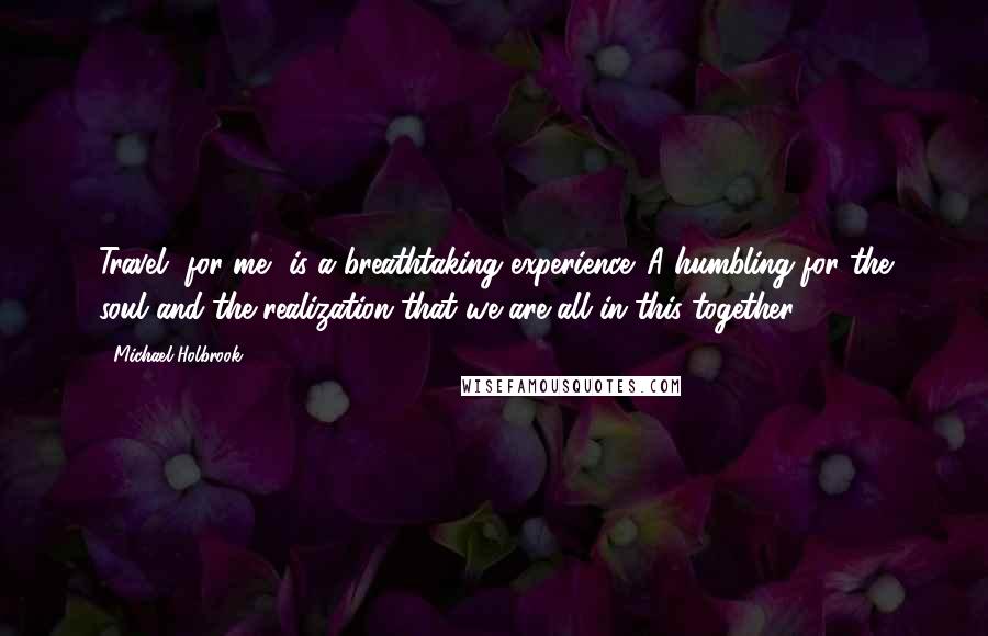 Michael Holbrook Quotes: Travel, for me, is a breathtaking experience. A humbling for the soul and the realization that we are all in this together.