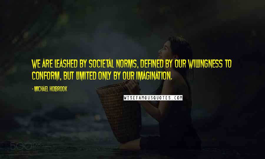 Michael Holbrook Quotes: We are leashed by societal norms, defined by our willingness to conform, but limited only by our imagination.