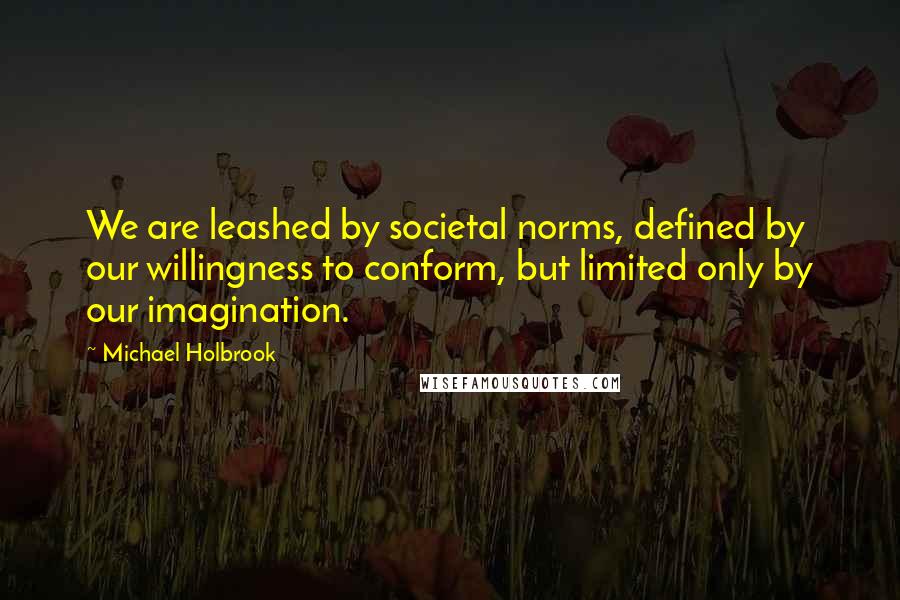 Michael Holbrook Quotes: We are leashed by societal norms, defined by our willingness to conform, but limited only by our imagination.
