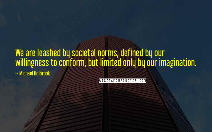 Michael Holbrook Quotes: We are leashed by societal norms, defined by our willingness to conform, but limited only by our imagination.