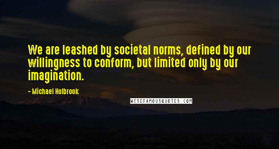 Michael Holbrook Quotes: We are leashed by societal norms, defined by our willingness to conform, but limited only by our imagination.