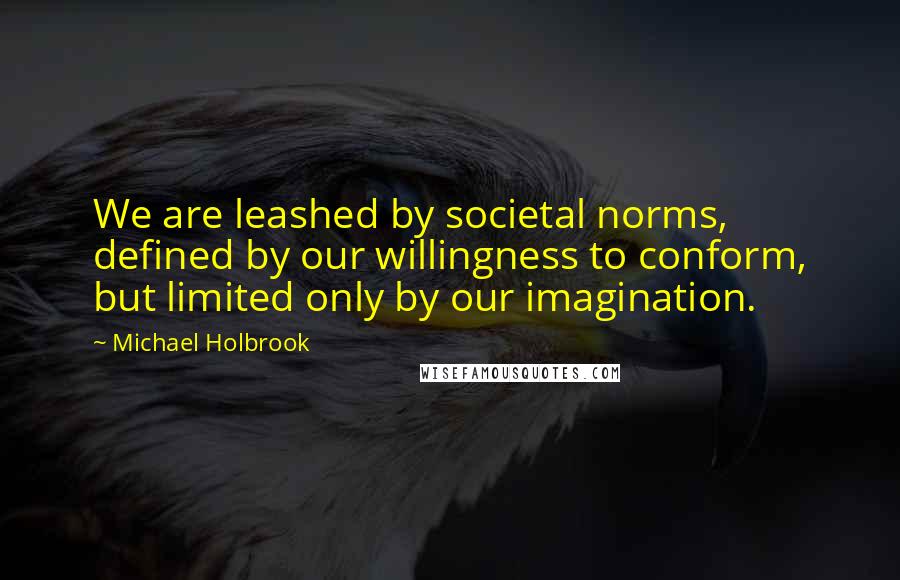 Michael Holbrook Quotes: We are leashed by societal norms, defined by our willingness to conform, but limited only by our imagination.