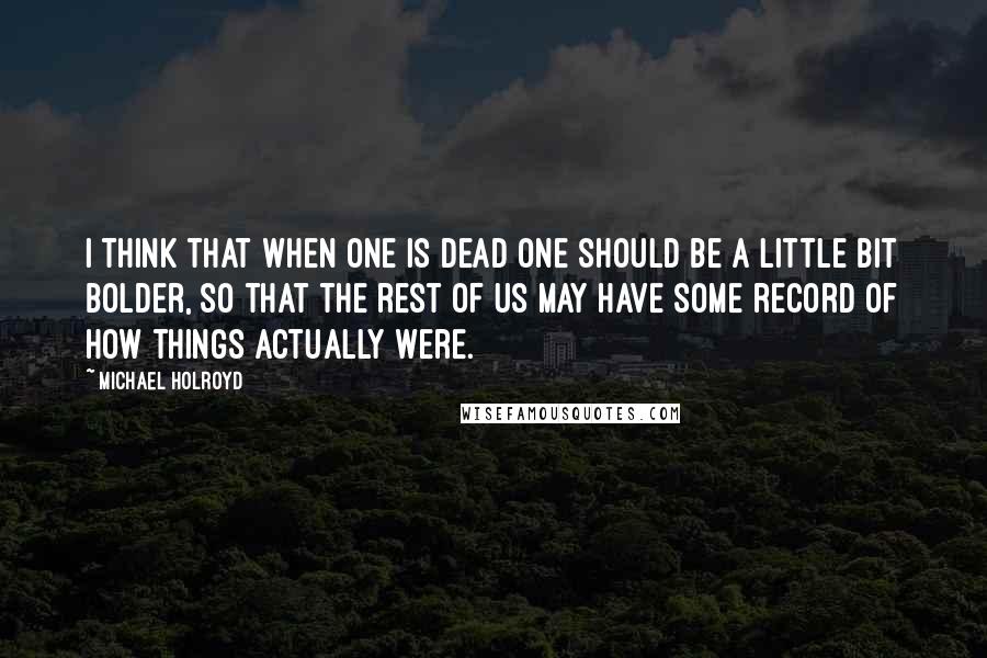 Michael Holroyd Quotes: I think that when one is dead one should be a little bit bolder, so that the rest of us may have some record of how things actually were.