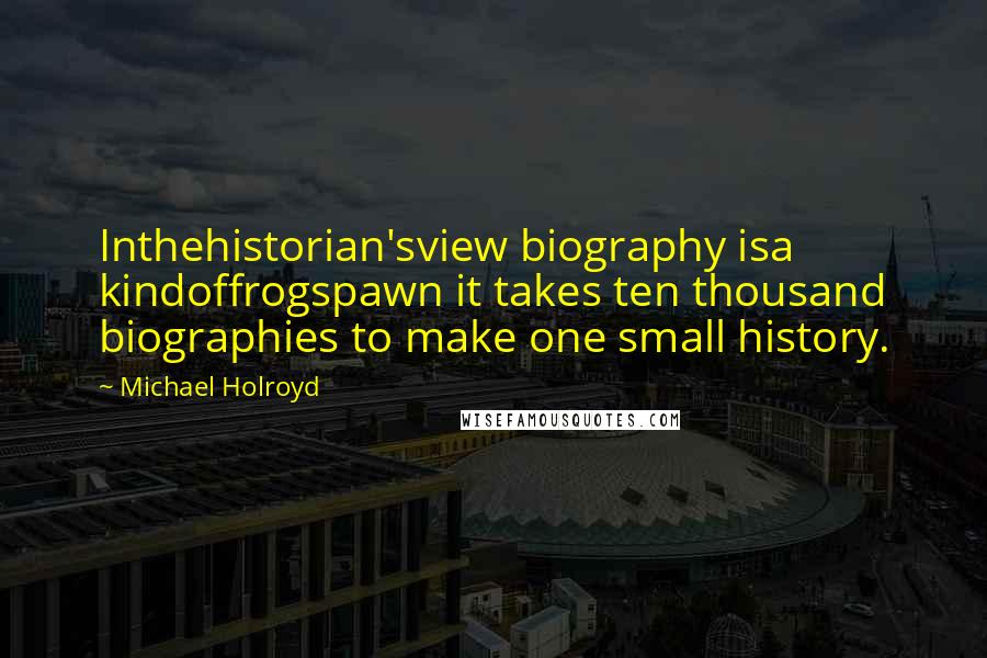 Michael Holroyd Quotes: Inthehistorian'sview biography isa kindoffrogspawn it takes ten thousand biographies to make one small history.