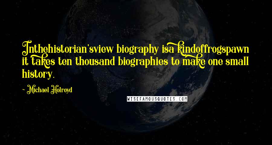 Michael Holroyd Quotes: Inthehistorian'sview biography isa kindoffrogspawn it takes ten thousand biographies to make one small history.
