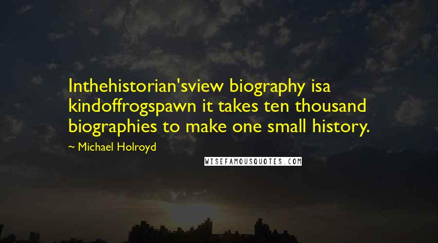 Michael Holroyd Quotes: Inthehistorian'sview biography isa kindoffrogspawn it takes ten thousand biographies to make one small history.