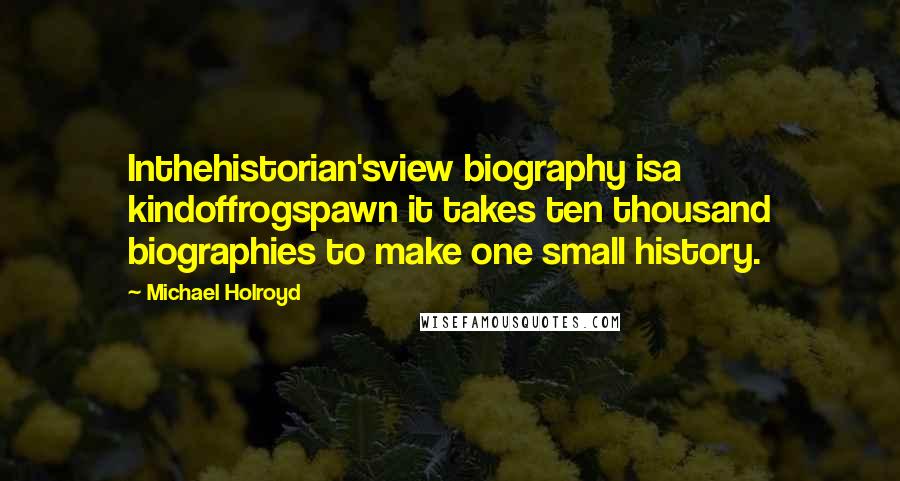 Michael Holroyd Quotes: Inthehistorian'sview biography isa kindoffrogspawn it takes ten thousand biographies to make one small history.