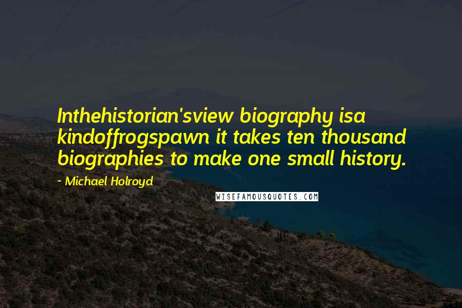 Michael Holroyd Quotes: Inthehistorian'sview biography isa kindoffrogspawn it takes ten thousand biographies to make one small history.