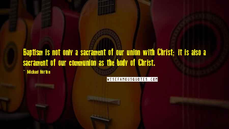 Michael Horton Quotes: Baptism is not only a sacrament of our union with Christ; it is also a sacrament of our communion as the body of Christ.