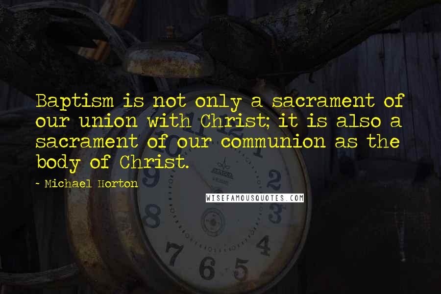 Michael Horton Quotes: Baptism is not only a sacrament of our union with Christ; it is also a sacrament of our communion as the body of Christ.