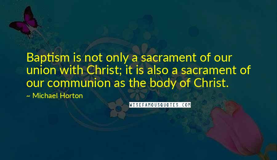 Michael Horton Quotes: Baptism is not only a sacrament of our union with Christ; it is also a sacrament of our communion as the body of Christ.