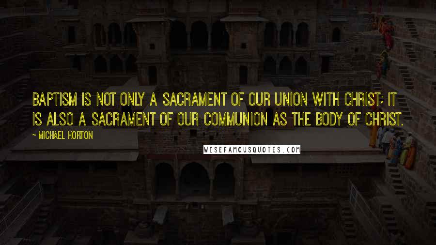 Michael Horton Quotes: Baptism is not only a sacrament of our union with Christ; it is also a sacrament of our communion as the body of Christ.