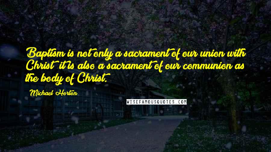 Michael Horton Quotes: Baptism is not only a sacrament of our union with Christ; it is also a sacrament of our communion as the body of Christ.