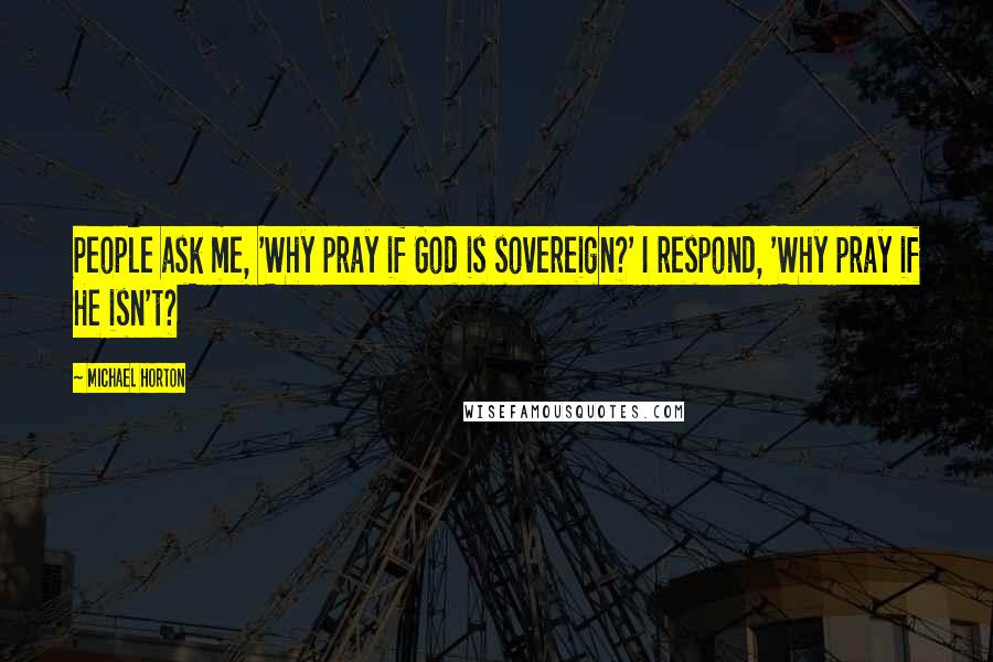 Michael Horton Quotes: People ask me, 'Why pray if God is sovereign?' I respond, 'Why pray if He isn't?