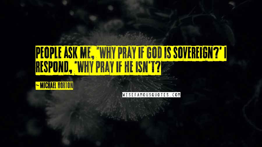 Michael Horton Quotes: People ask me, 'Why pray if God is sovereign?' I respond, 'Why pray if He isn't?