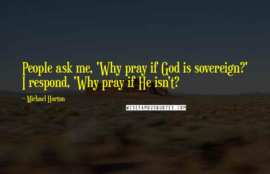 Michael Horton Quotes: People ask me, 'Why pray if God is sovereign?' I respond, 'Why pray if He isn't?