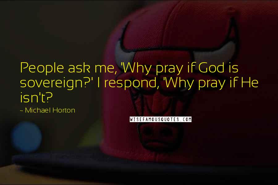 Michael Horton Quotes: People ask me, 'Why pray if God is sovereign?' I respond, 'Why pray if He isn't?