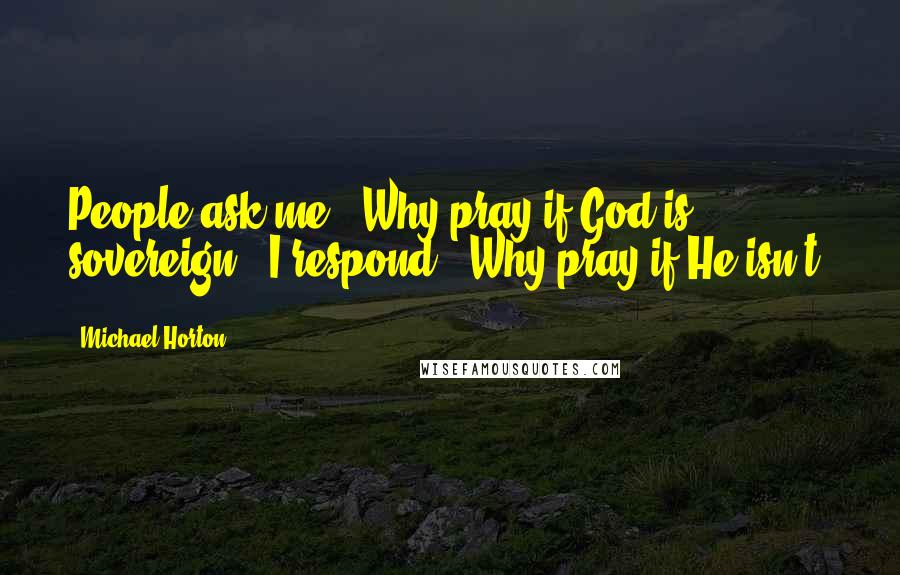 Michael Horton Quotes: People ask me, 'Why pray if God is sovereign?' I respond, 'Why pray if He isn't?