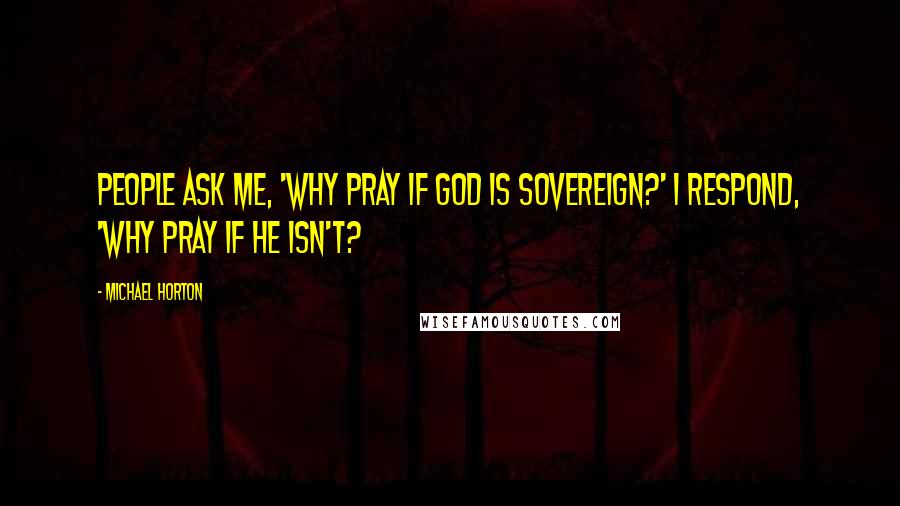 Michael Horton Quotes: People ask me, 'Why pray if God is sovereign?' I respond, 'Why pray if He isn't?