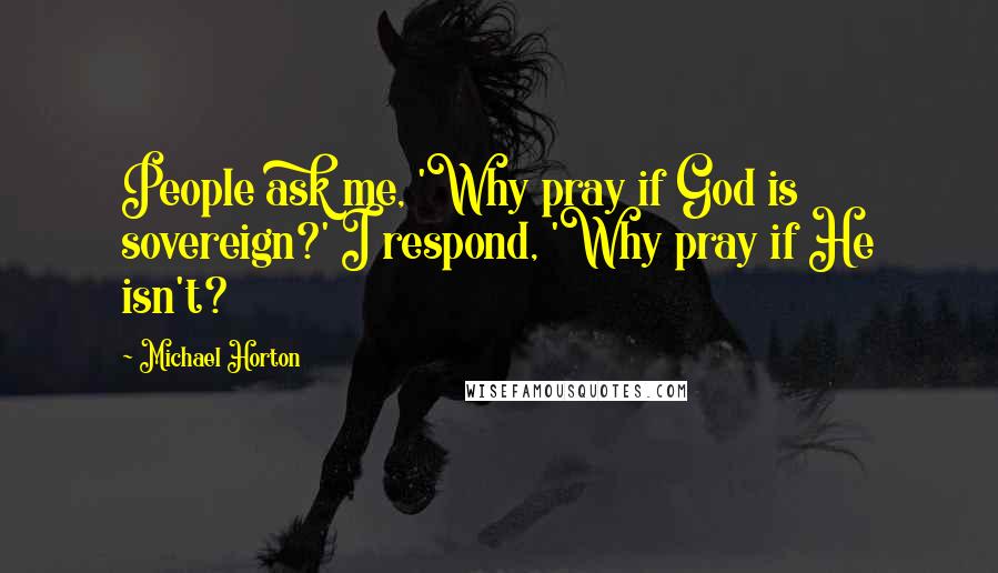 Michael Horton Quotes: People ask me, 'Why pray if God is sovereign?' I respond, 'Why pray if He isn't?