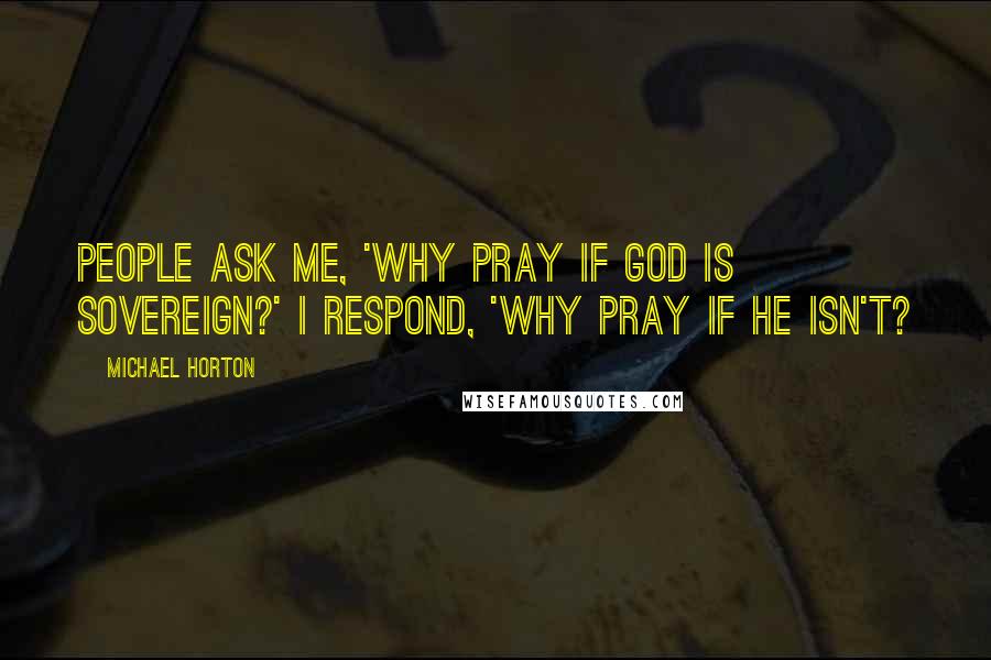 Michael Horton Quotes: People ask me, 'Why pray if God is sovereign?' I respond, 'Why pray if He isn't?