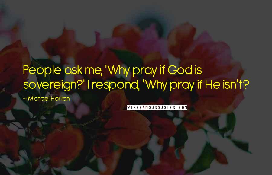 Michael Horton Quotes: People ask me, 'Why pray if God is sovereign?' I respond, 'Why pray if He isn't?