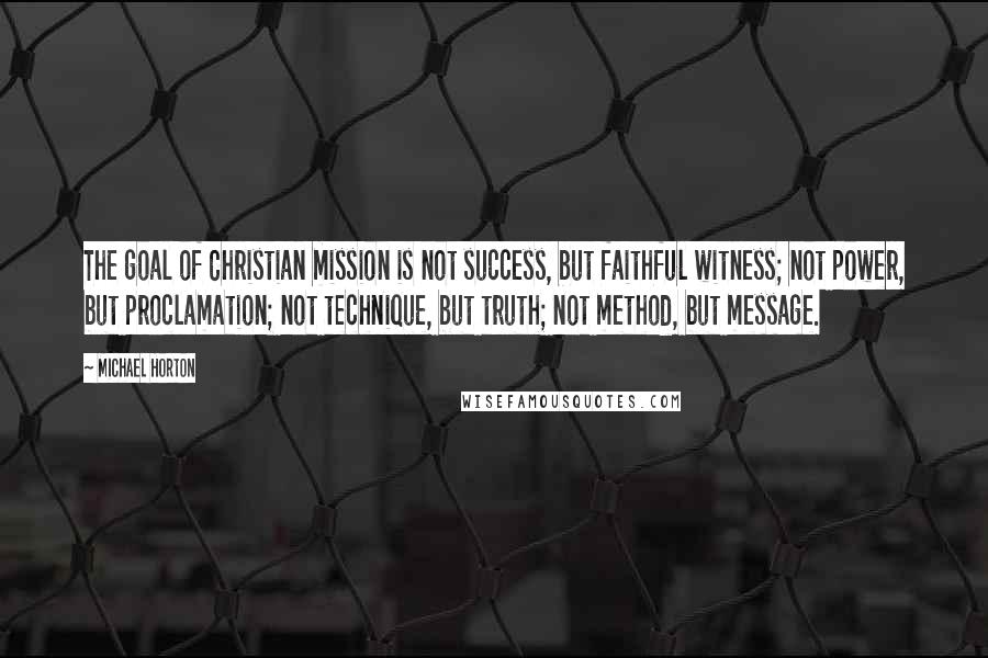 Michael Horton Quotes: The goal of Christian mission is not success, but faithful witness; not power, but proclamation; not technique, but truth; not method, but message.