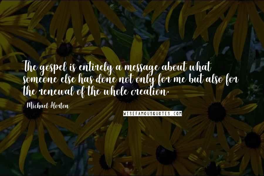 Michael Horton Quotes: The gospel is entirely a message about what someone else has done not only for me but also for the renewal of the whole creation.