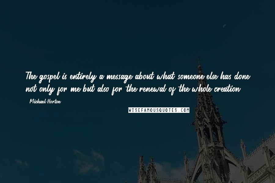 Michael Horton Quotes: The gospel is entirely a message about what someone else has done not only for me but also for the renewal of the whole creation.