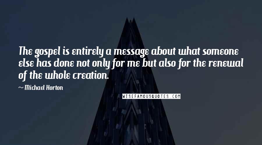 Michael Horton Quotes: The gospel is entirely a message about what someone else has done not only for me but also for the renewal of the whole creation.