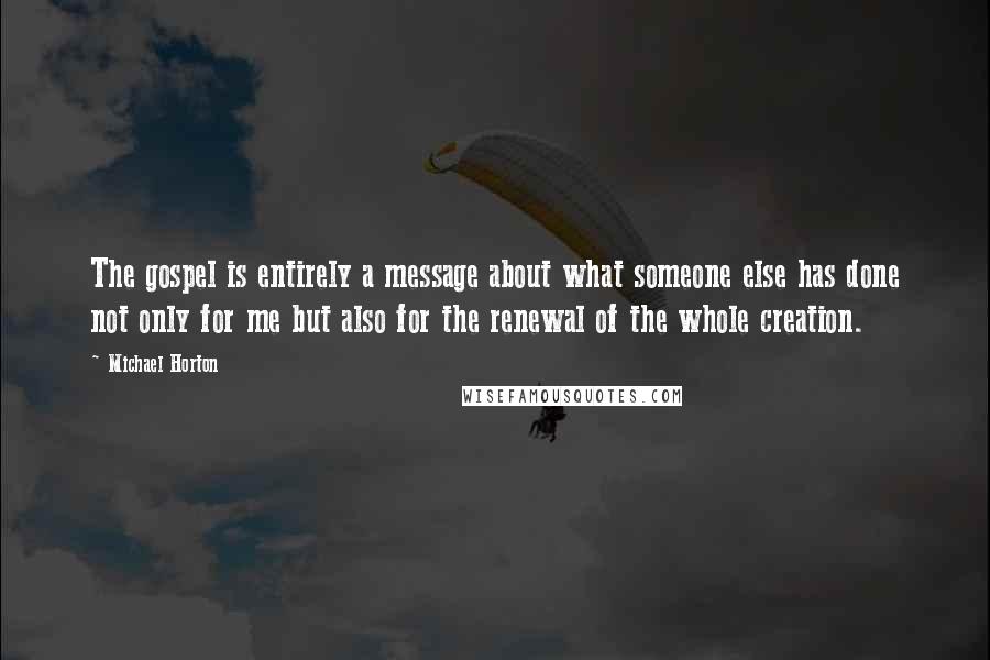 Michael Horton Quotes: The gospel is entirely a message about what someone else has done not only for me but also for the renewal of the whole creation.