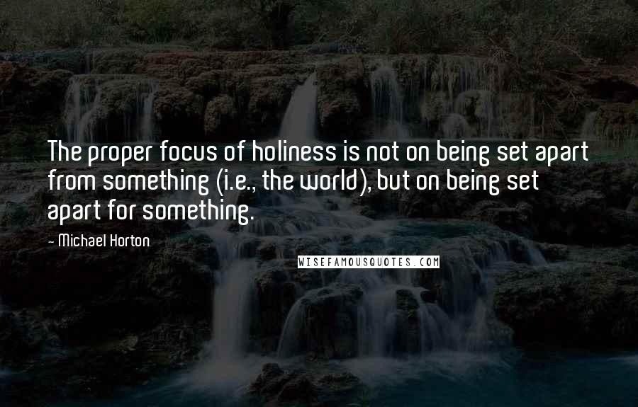 Michael Horton Quotes: The proper focus of holiness is not on being set apart from something (i.e., the world), but on being set apart for something.