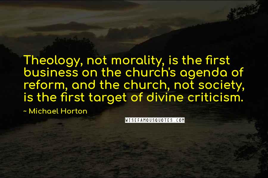 Michael Horton Quotes: Theology, not morality, is the first business on the church's agenda of reform, and the church, not society, is the first target of divine criticism.