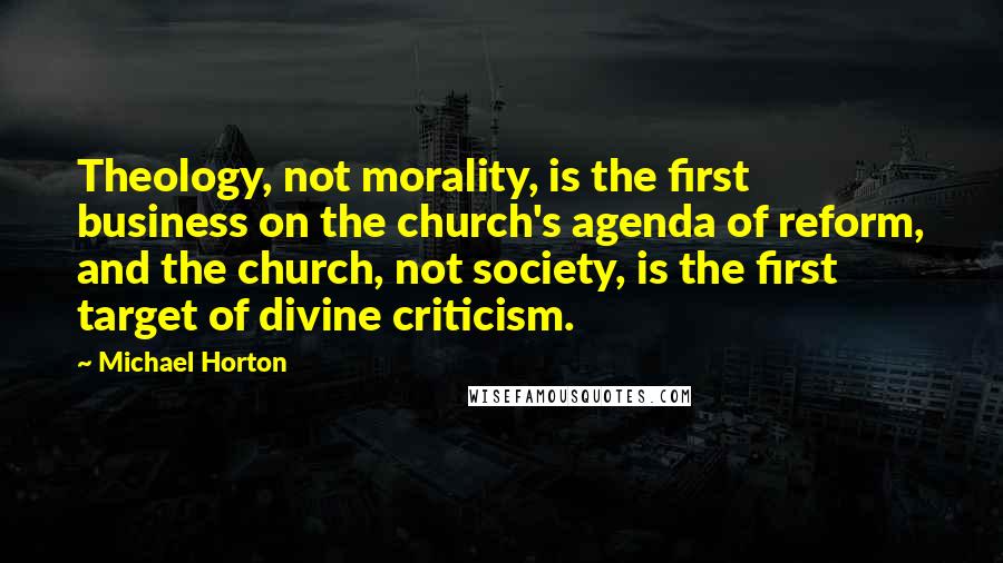 Michael Horton Quotes: Theology, not morality, is the first business on the church's agenda of reform, and the church, not society, is the first target of divine criticism.