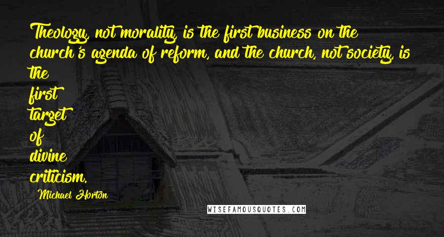 Michael Horton Quotes: Theology, not morality, is the first business on the church's agenda of reform, and the church, not society, is the first target of divine criticism.