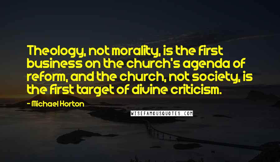 Michael Horton Quotes: Theology, not morality, is the first business on the church's agenda of reform, and the church, not society, is the first target of divine criticism.