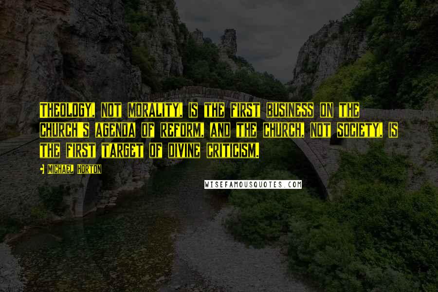 Michael Horton Quotes: Theology, not morality, is the first business on the church's agenda of reform, and the church, not society, is the first target of divine criticism.
