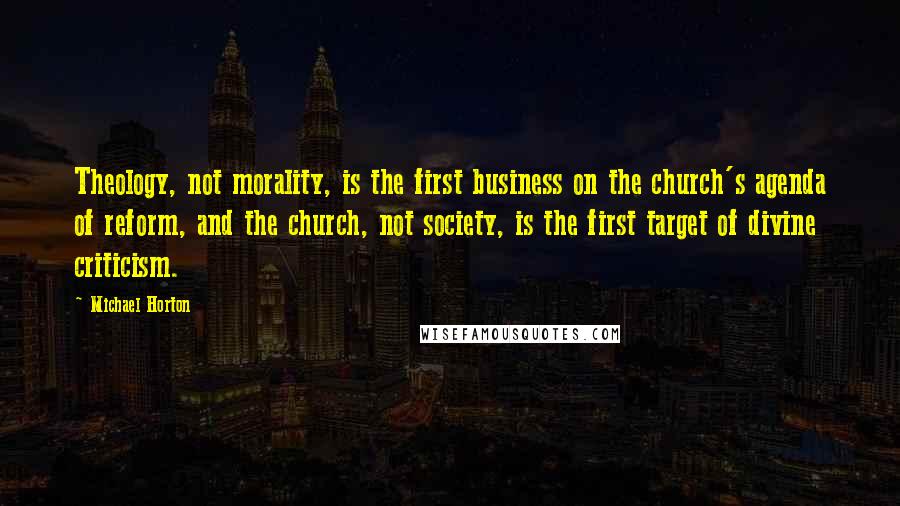 Michael Horton Quotes: Theology, not morality, is the first business on the church's agenda of reform, and the church, not society, is the first target of divine criticism.