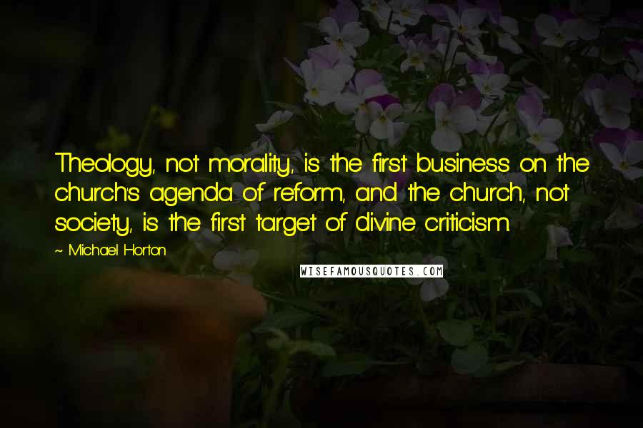 Michael Horton Quotes: Theology, not morality, is the first business on the church's agenda of reform, and the church, not society, is the first target of divine criticism.