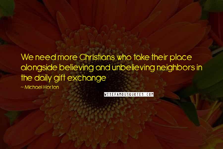 Michael Horton Quotes: We need more Christians who take their place alongside believing and unbelieving neighbors in the daily gift exchange