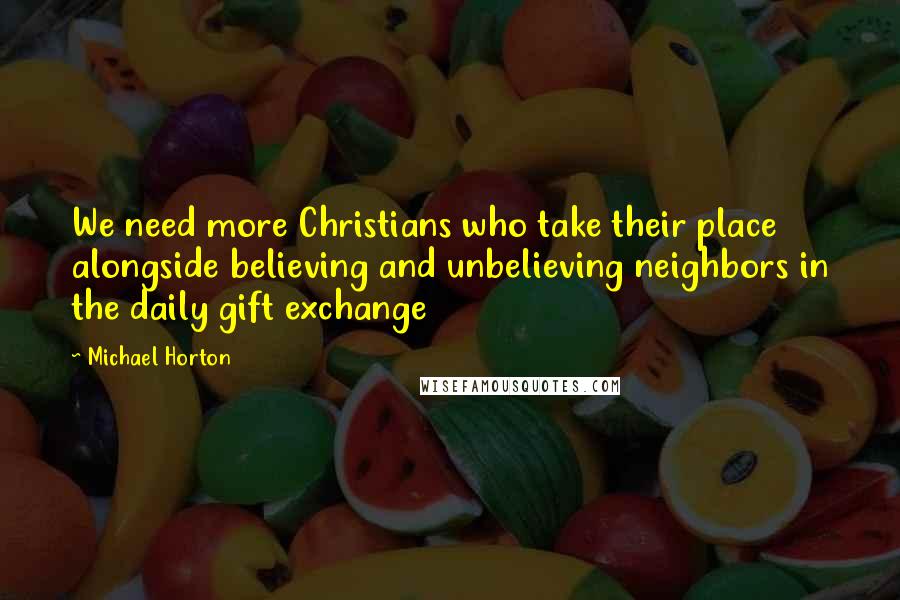 Michael Horton Quotes: We need more Christians who take their place alongside believing and unbelieving neighbors in the daily gift exchange