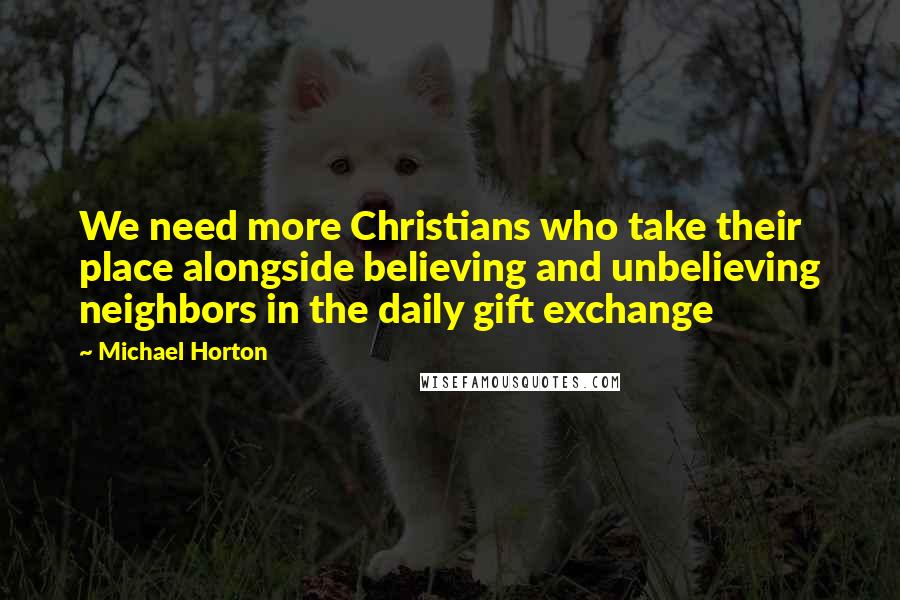 Michael Horton Quotes: We need more Christians who take their place alongside believing and unbelieving neighbors in the daily gift exchange